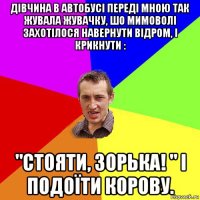 дівчина в автобусі переді мною так жувала жувачку, шо мимоволі захотілося навернути відром, і крикнути : "стояти, зорька! " і подоїти корову.