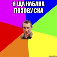 я ща кабана позову ска 