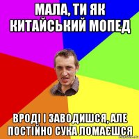 мала, ти як китайський мопед вроді і заводишся, але постійно сука ломаєшся