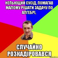 непьющий сусід, помагав малому рішати задачу по алгебрі, случайно розкадіровався