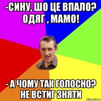 -сину, шо це впало? одяг , мамо! - а чому так голосно? не встиг зняти