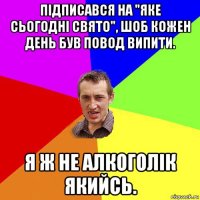 підписався на "яке сьогодні свято", шоб кожен день був повод випити. я ж не алкоголік якийсь.