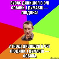 буває дивишся в очі собаки, і думаєш — людина! а іноді дивишся в очі людини, і думаєш — собака