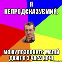 я непрєдсказуємий, можу позвонить малій даже в 3 часа ночі