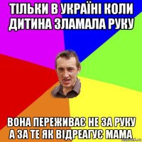 тільки в україні коли дитина зламала руку вона переживає не за руку а за те як відреагує мама