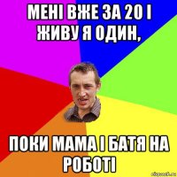 мені вже за 20 і живу я один, поки мама і батя на роботі