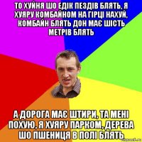 то хуйня шо едік пездів блять, я хуяру комбайном на гірці нахуй, комбайн блять дон має шість метрів блять а дорога має штири, та мені похую, я хуяру парком, дерева шо пшениця в полі блять