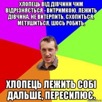 хлопець від дівчини чим відрізняється - витримкою. лежить дівчина, не витерпить, схопиться, метушиться, шось робить, хлопець лежить собі дальше, пересилює.