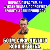 дівчата, перед тим, як шукати лицаря, попробуйте зробити з себе принцессу. бо їм, сука, другого коня не треба.