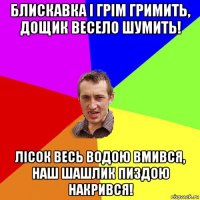 блискавка і грім гримить, дощик весело шумить! лісок весь водою вмився, наш шашлик пиздою накрився!