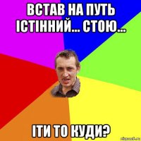 встав на путь істінний... стою... іти то куди?