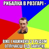 рибалка в розгарі - вже і наживку з трудом отлічаєш від закускі