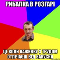 рибалка в розгарі це коли наживку з трудом отлічаєш від закуски