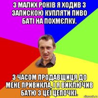 з малих років я ходив з запискою купляти пиво баті на похмєлку. з часом продавщиця до мене привикла, і я виключив батю з цеї цепочкі.