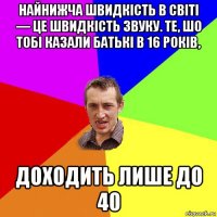 найнижча швидкість в світі — це швидкість звуку. те, шо тобі казали батькі в 16 років, доходить лише до 40