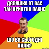 дєвушка от вас так приятно пахне шо ви сьогодні пили?