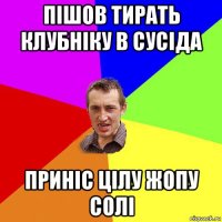 пішов тирать клубніку в сусіда приніс цілу жопу солі