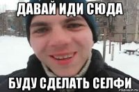 давай иди сюда буду сделать селфи