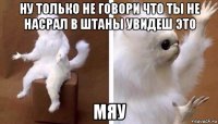 ну только не говори что ты не насрал в штаны увидеш это мяу