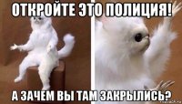 откройте это полиция! а зачем вы там закрылись?