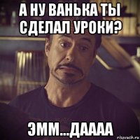 а ну ванька ты сделал уроки? эмм...даааа