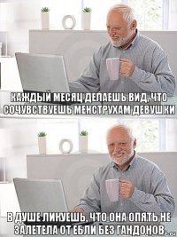 Каждый месяц делаешь вид, что сочувствуешь менструхам девушки В душе ликуешь, что она опять не залетела от ебли без гандонов