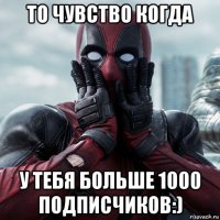 то чувство когда у тебя больше 1000 подписчиков:)