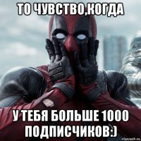 то чувство,когда у тебя больше 1000 подписчиков:)