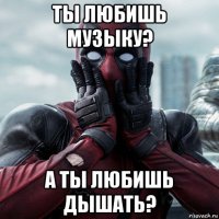 ты любишь музыку? а ты любишь дышать?