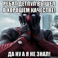 ребят детпул вышел в хорошем качестве! да ну а я не знал!