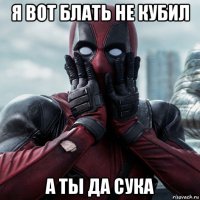 я вот блать не кубил а ты да сука