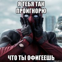 я тебя так проигнорю что ты офигеешь