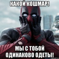 какой кошмар! мы с тобой одинаково одеты!