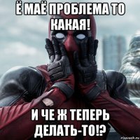 ё маё проблема то какая! и че ж теперь делать-то!?