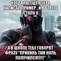 когда ты ещё вчера написал пример , и в ответе стало 0 а в школе тебе говорят фразу "прикинь там ноль получился!!!!!"