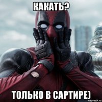 какать? только в сартире)