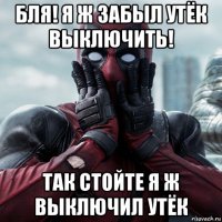 бля! я ж забыл утёк выключить! так стойте я ж выключил утёк