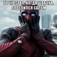 то чувство, когда швачка, поделился салом 