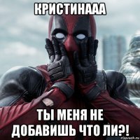 кристинааа ты меня не добавишь что ли?!