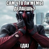 сам что ли мемы делаешь? (да)