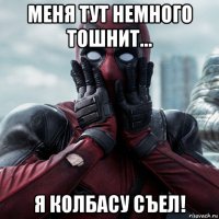 меня тут немного тошнит... я колбасу съел!