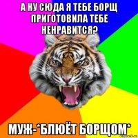 а ну сюда я тебе борщ приготовила тебе ненравится? муж-*блюёт борщом*