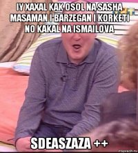 iy xaxal kak osol na sasha masaman i barzegan i korketi no kakal na ismailova sdeaszaza ++