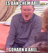 es ban chem arel... goharn a arel...