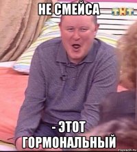 не смейса - этот гормональный