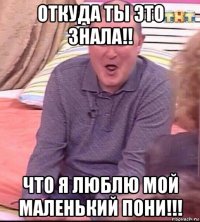 откуда ты это знала!! что я люблю мой маленький пони!!!