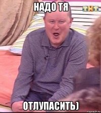 надо тя отлупасить)