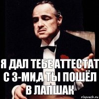 я дал тебе аттестат с 3-ми,а ты пошёл в лапшак