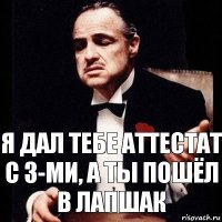 я дал тебе аттестат с 3-ми, а ты пошёл в лапшак