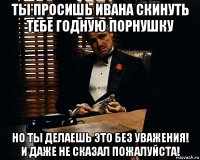 ты просишь ивана скинуть тебе годную порнушку но ты делаешь это без уважения! и даже не сказал пожалуйста!